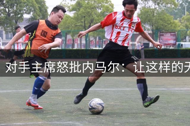 对手主席怒批内马尔：让这样的无赖成为国民偶像，我们都有责任