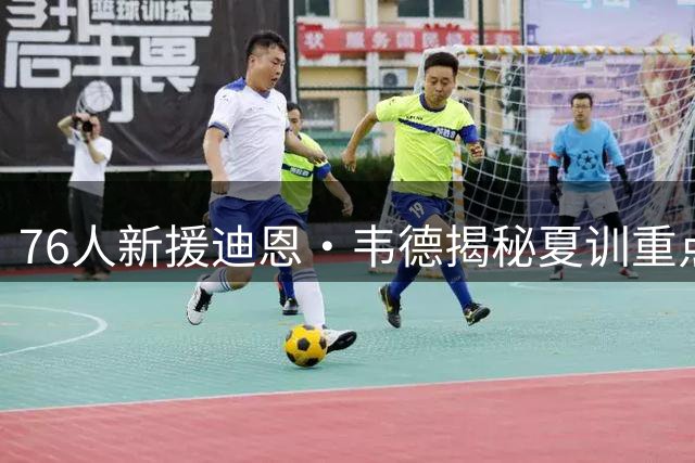 76人新援迪恩·韦德揭秘夏训重点：打磨中距离技术为三巨头减负